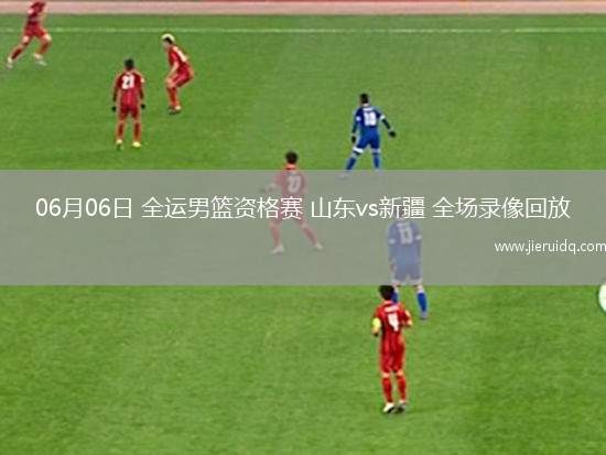 06月06日 全運(yùn)男籃資格賽 山東vs新疆 全場(chǎng)錄像回放
