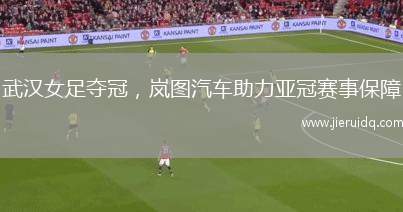 武漢女足奪冠，嵐圖汽車助力亞冠賽事保障