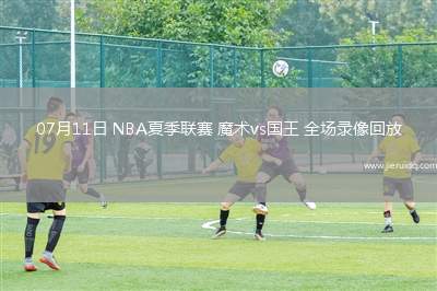 07月11日 NBA夏季聯(lián)賽 魔術(shù)vs國王 全場錄像回放