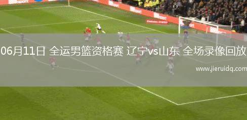 06月11日 全運(yùn)男籃資格賽 遼寧vs山東 全場(chǎng)錄像回放