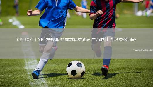 08月07日 NBL常規(guī)賽 鹽南蘇科雄獅vs廣西威壯 全場錄像回放